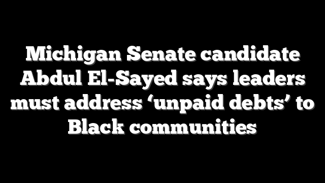 Michigan Senate candidate Abdul El-Sayed says leaders must address ‘unpaid debts’ to Black communities