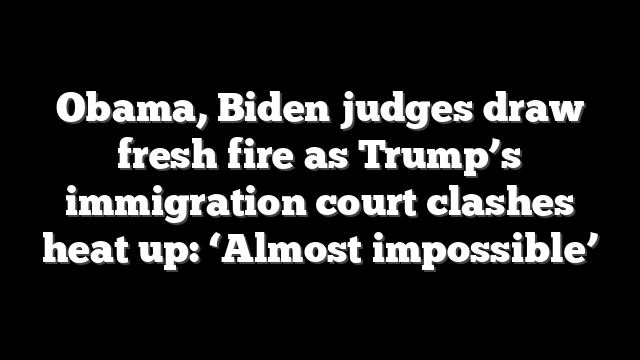 Obama, Biden judges draw fresh fire as Trump’s immigration court clashes heat up: ‘Almost impossible’
