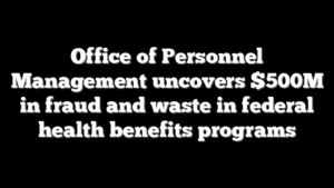 Office of Personnel Management uncovers $500M in fraud and waste in federal health benefits programs