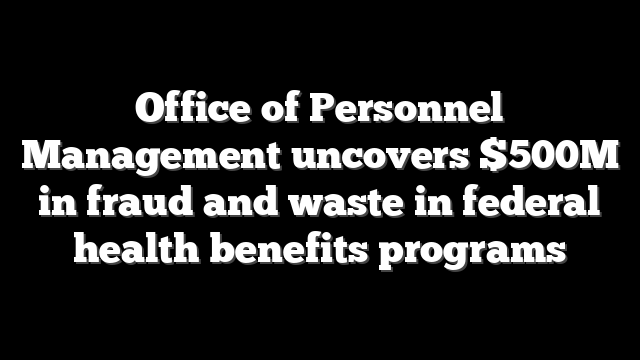 Office of Personnel Management uncovers $500M in fraud and waste in federal health benefits programs