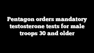 Pentagon orders mandatory testosterone tests for male troops 30 and older