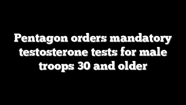 Pentagon orders mandatory testosterone tests for male troops 30 and older