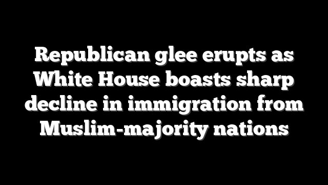 Republican glee erupts as White House boasts sharp decline in immigration from Muslim-majority nations