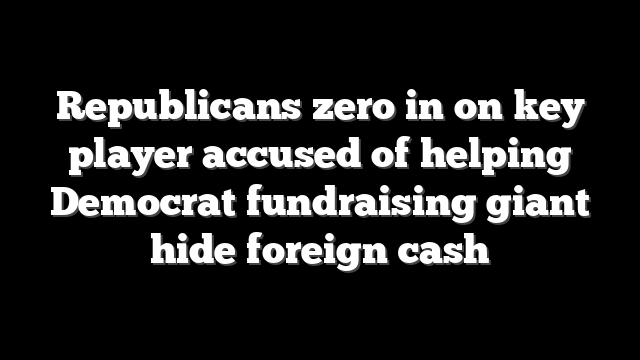 Republicans zero in on key player accused of helping Democrat fundraising giant hide foreign cash