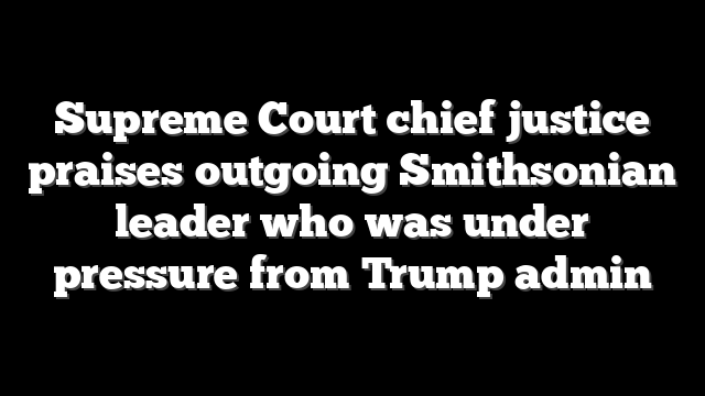 Supreme Court chief justice praises outgoing Smithsonian leader who was under pressure from Trump admin
