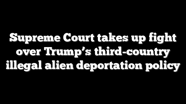 Supreme Court takes up fight over Trump’s third-country illegal alien deportation policy