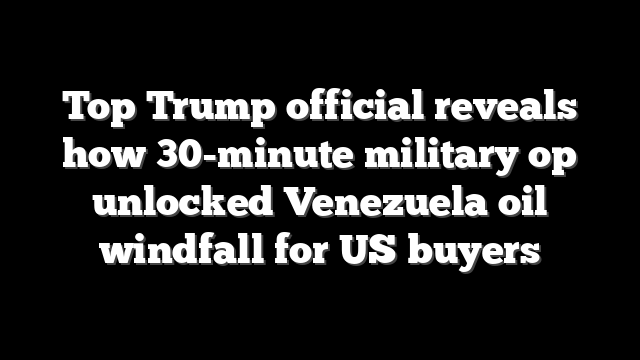 Top Trump official reveals how 30-minute military op unlocked Venezuela oil windfall for US buyers