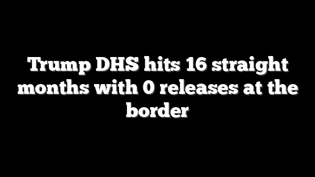 Trump DHS hits 16 straight months with 0 releases at the border
