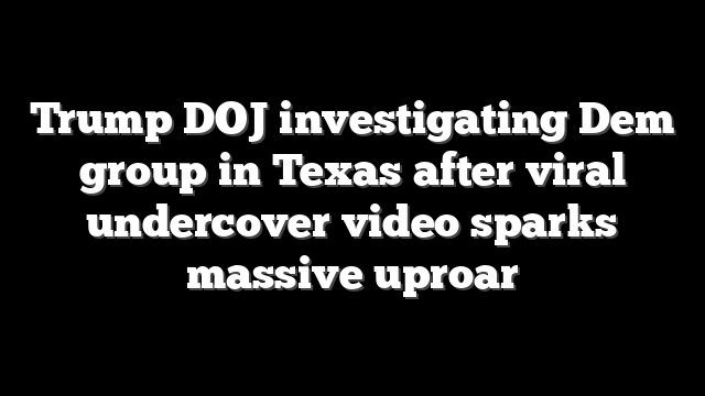 Trump DOJ investigating Dem group in Texas after viral undercover video sparks massive uproar
