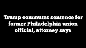 Trump commutes sentence for former Philadelphia union official, attorney says