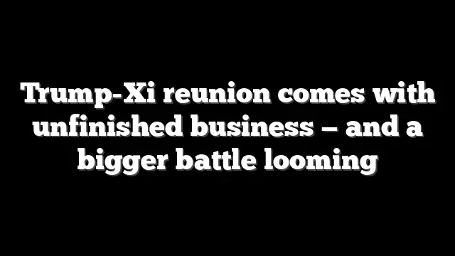 Trump-Xi reunion comes with unfinished business — and a bigger battle looming