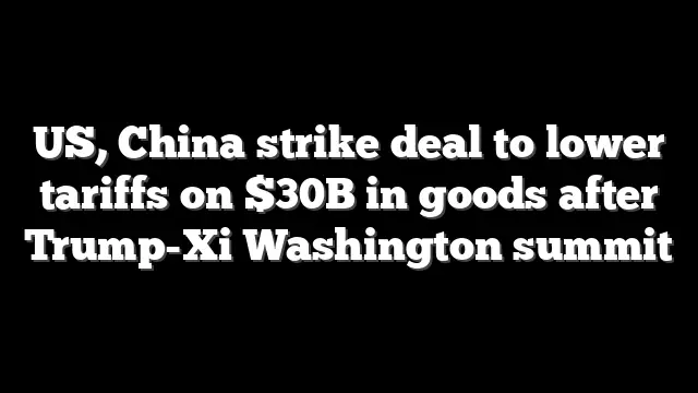 US, China strike deal to lower tariffs on $30B in goods after Trump-Xi Washington summit