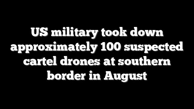 US military took down approximately 100 suspected cartel drones at southern border in August