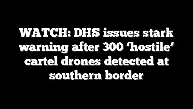 WATCH: DHS issues stark warning after 300 ‘hostile’ cartel drones detected at southern border