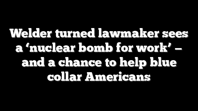 Welder turned lawmaker sees a ‘nuclear bomb for work’ — and a chance to help blue collar Americans