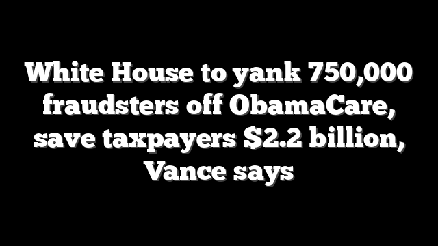 White House to yank 750,000 fraudsters off ObamaCare, save taxpayers $2.2 billion, Vance says
