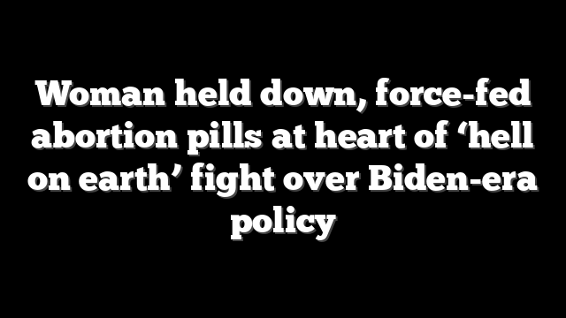 Woman held down, force-fed abortion pills at heart of ‘hell on earth’ fight over Biden-era policy