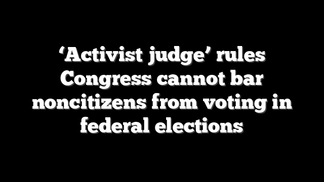 ‘Activist judge’ rules Congress cannot bar noncitizens from voting in federal elections