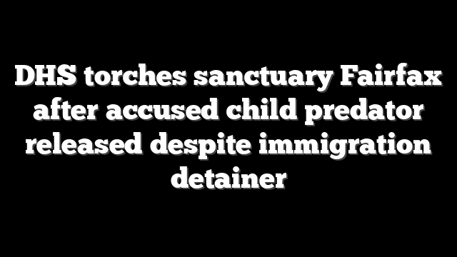 DHS torches sanctuary Fairfax after accused child predator released despite immigration detainer