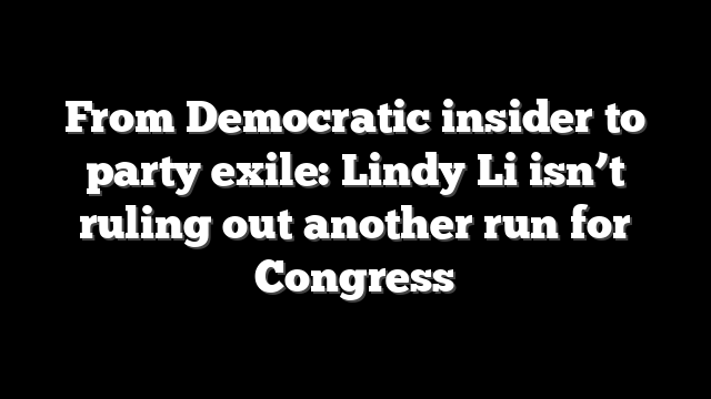 From Democratic insider to party exile: Lindy Li isn’t ruling out another run for Congress