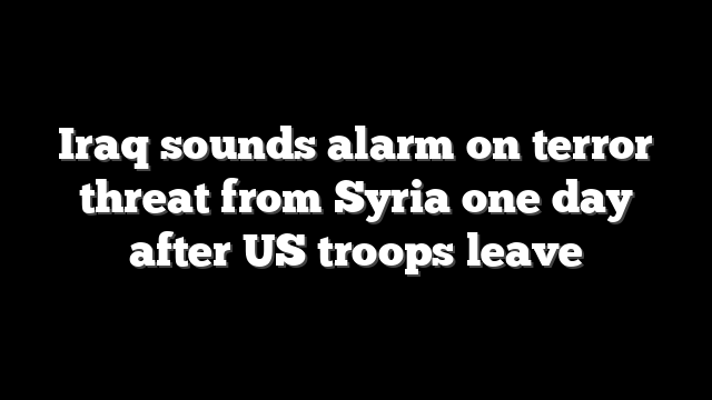 Iraq sounds alarm on terror threat from Syria one day after US troops leave