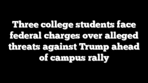 Three college students face federal charges over alleged threats against Trump ahead of campus rally