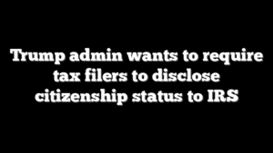 Trump admin wants to require tax filers to disclose citizenship status to IRS