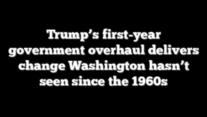 Trump’s first-year government overhaul delivers change Washington hasn’t seen since the 1960s