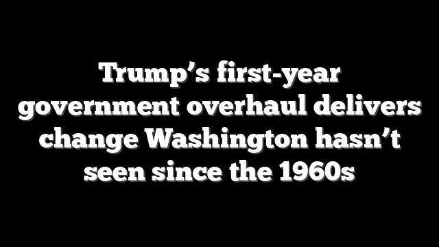 Trump’s first-year government overhaul delivers change Washington hasn’t seen since the 1960s